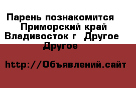 Парень познакомится. - Приморский край, Владивосток г. Другое » Другое   